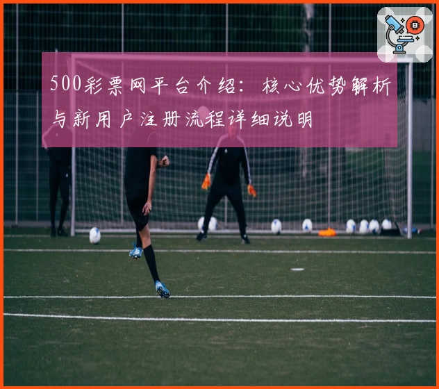 500彩票网平台介绍：核心优势解析与新用户注册流程详细说明