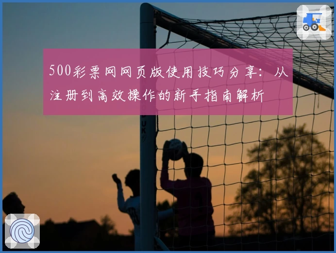 500彩票网网页版使用技巧分享：从注册到高效操作的新手指南解析