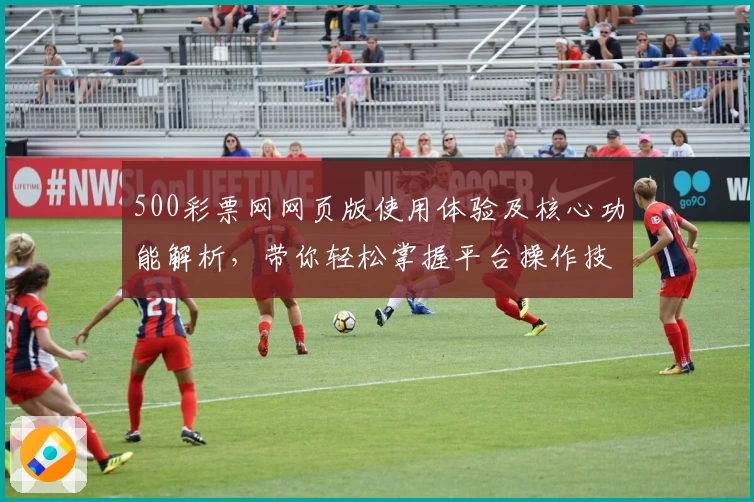 500彩票网网页版使用体验及核心功能解析，带你轻松掌握平台操作技巧