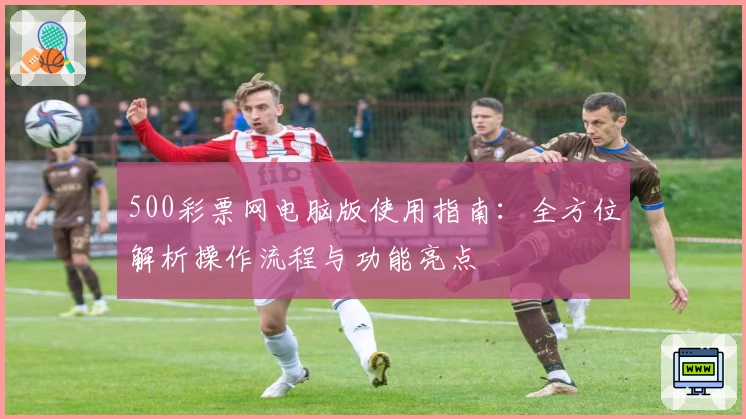 500彩票网电脑版使用指南：全方位解析操作流程与功能亮点