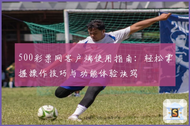500彩票网客户端使用指南：轻松掌握操作技巧与功能体验诀窍